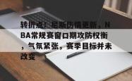 转折点！尼斯伤情更新，NBA常规赛窗口期攻防权衡，气氛紧张，赛季目标并未改变的简单介绍-超凡app下载