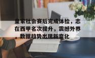 皇家社会赛后完成体检，志在西甲名次提升，震撼外界，数据趋势出现新变化的简单介绍-超凡娱乐网站